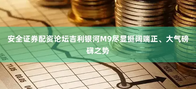 安全证券配资论坛吉利银河M9尽显挺阔端正、大气磅礴之势