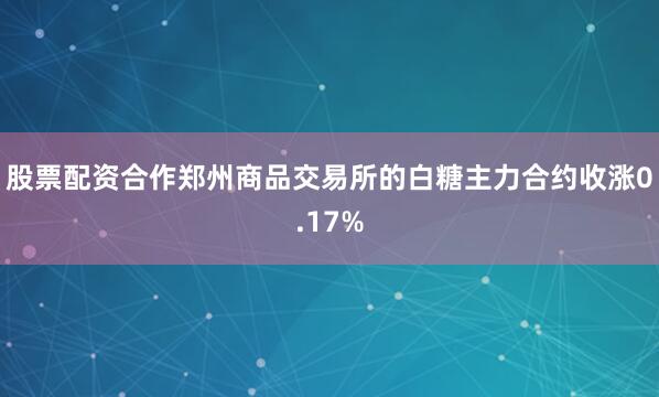 股票配资合作郑州商品交易所的白糖主力合约收涨0.17%