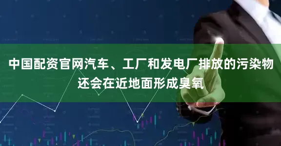 中国配资官网汽车、工厂和发电厂排放的污染物还会在近地面形成臭氧