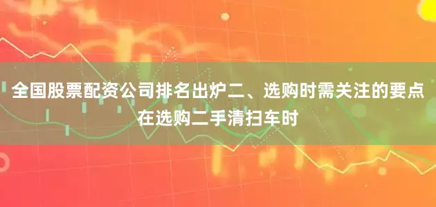 全国股票配资公司排名出炉二、选购时需关注的要点在选购二手清扫车时