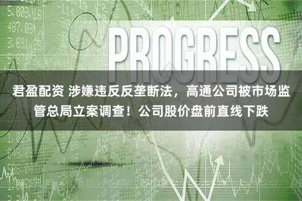君盈配资 涉嫌违反反垄断法，高通公司被市场监管总局立案调查！公司股价盘前直线下跌