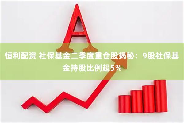 恒利配资 社保基金二季度重仓股揭秘：9股社保基金持股比例超5%
