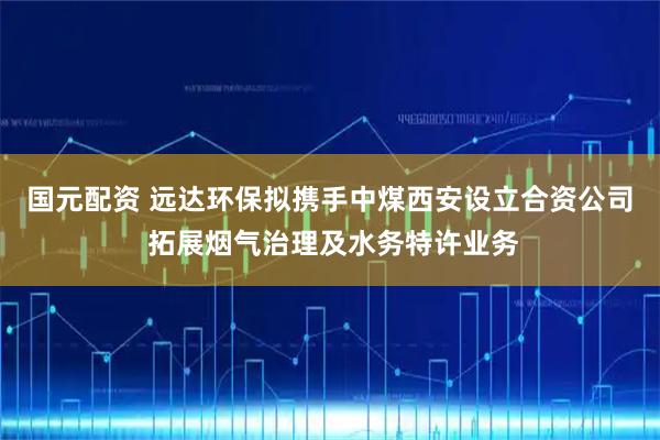 国元配资 远达环保拟携手中煤西安设立合资公司 拓展烟气治理及水务特许业务