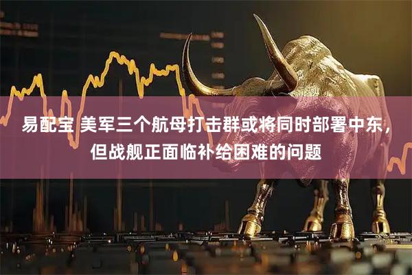 易配宝 美军三个航母打击群或将同时部署中东，但战舰正面临补给困难的问题