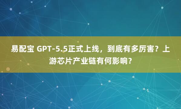 易配宝 GPT-5.5正式上线，到底有多厉害？上游芯片产业链有何影响？