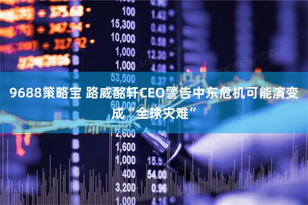 9688策略宝 路威酩轩CEO警告中东危机可能演变成“全球灾难”