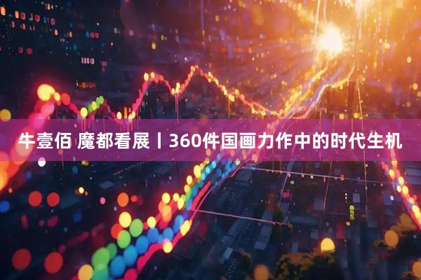 牛壹佰 魔都看展丨360件国画力作中的时代生机