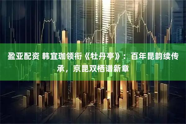 盈亚配资 韩宜珈领衔《牡丹亭》：百年昆韵续传承，京昆双栖谱新章