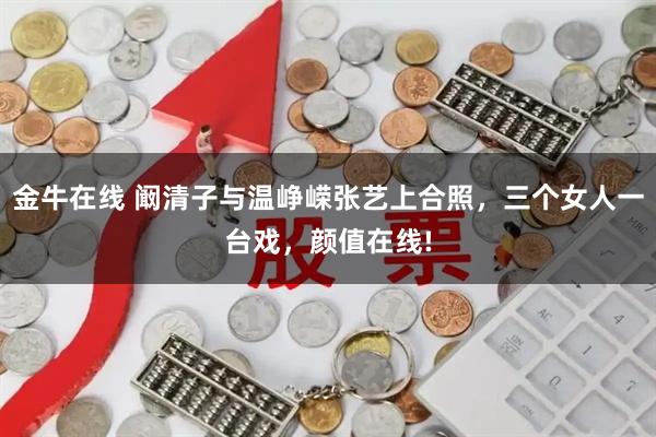 金牛在线 阚清子与温峥嵘张艺上合照，三个女人一台戏，颜值在线!
