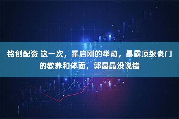 铭创配资 这一次，霍启刚的举动，暴露顶级豪门的教养和体面，郭晶晶没说错