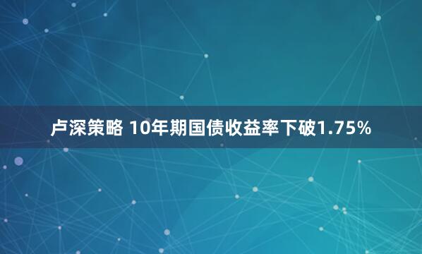 卢深策略 10年期国债收益率下破1.75%
