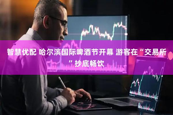 智慧优配 哈尔滨国际啤酒节开幕 游客在“交易所”抄底畅饮