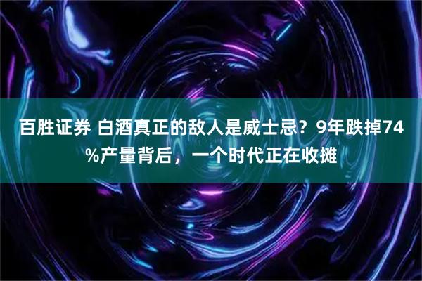 百胜证券 白酒真正的敌人是威士忌？9年跌掉74%产量背后，一个时代正在收摊