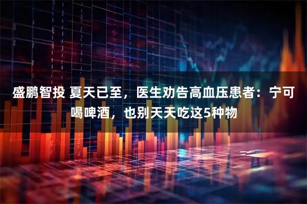 盛鹏智投 夏天已至，医生劝告高血压患者：宁可喝啤酒，也别天天吃这5种物
