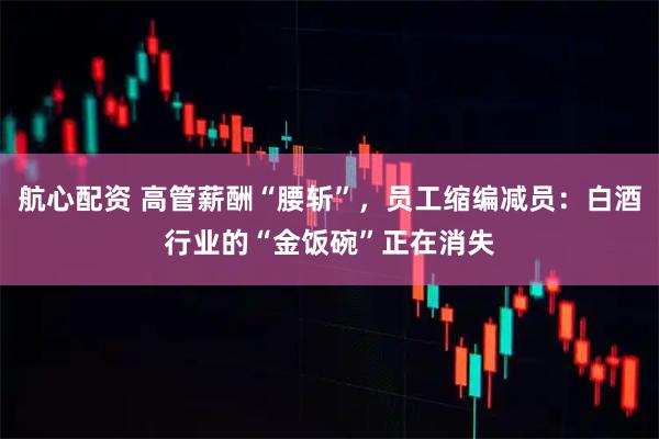 航心配资 高管薪酬“腰斩”，员工缩编减员：白酒行业的“金饭碗”正在消失