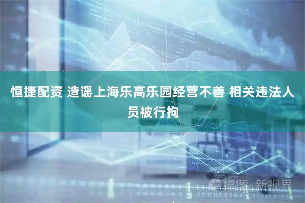 恒捷配资 造谣上海乐高乐园经营不善 相关违法人员被行拘