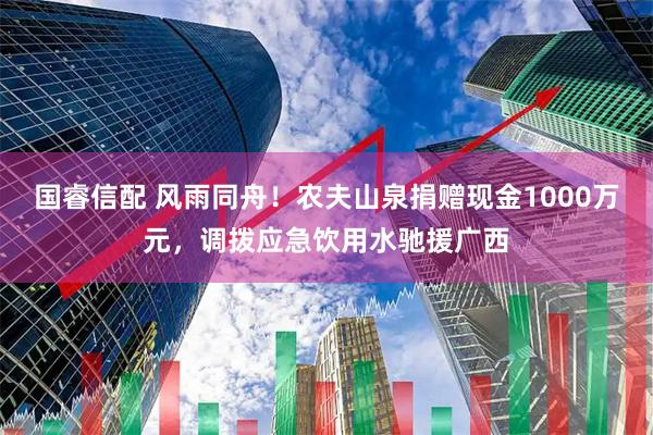 国睿信配 风雨同舟！农夫山泉捐赠现金1000万元，调拨应急饮用水驰援广西