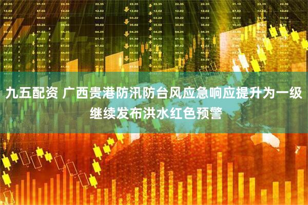 九五配资 广西贵港防汛防台风应急响应提升为一级 继续发布洪水红色预警