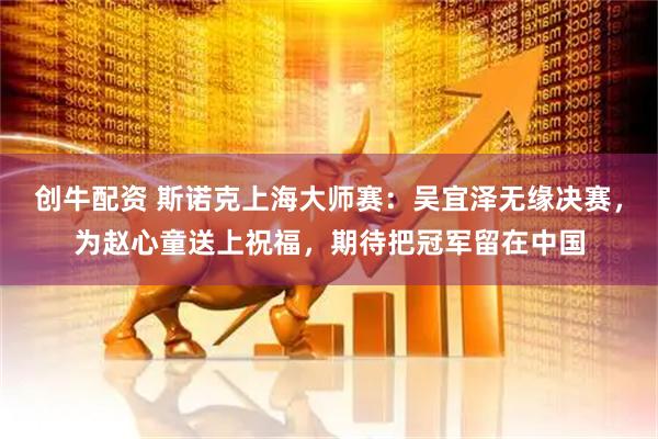创牛配资 斯诺克上海大师赛：吴宜泽无缘决赛，为赵心童送上祝福，期待把冠军留在中国