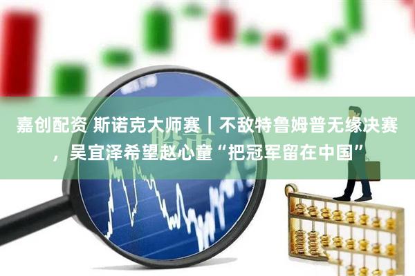 嘉创配资 斯诺克大师赛｜不敌特鲁姆普无缘决赛，吴宜泽希望赵心童“把冠军留在中国”