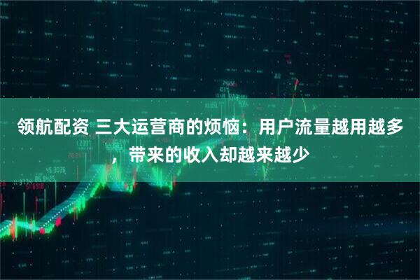 领航配资 三大运营商的烦恼：用户流量越用越多，带来的收入却越来越少