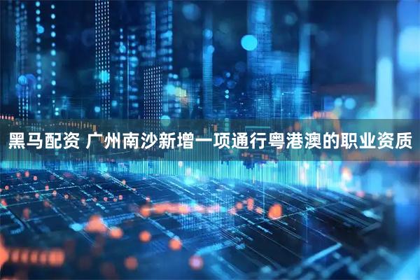 黑马配资 广州南沙新增一项通行粤港澳的职业资质